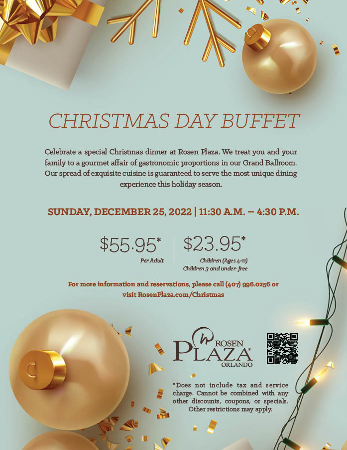 CHRISTMAS DAY BUFFET
		  
Celebrate a special Christmas dinner at Rosen Plaza. We treat you and your family to a gourmet affair of gastronomic proportions in our Grand Ballroom. Our spread of exquisite cuisine is guaranteed to serve the most unique dining experience this holiday season.
		  
Sunday, December 25, 2022 | 11:30 A.m. – 4:30 p.m.
		  
$55.95* Per Adult
$23.95* Children (Ages 4-11)
Children 3 and under: free
		  
For more information and reservations, please call (407) 996.0256 or visit RosenPlaza.com/Christmas
		  
*Does not include tax and service charge. Cannot be combined with any other discounts, coupons, or specials. Other restrictions may apply.