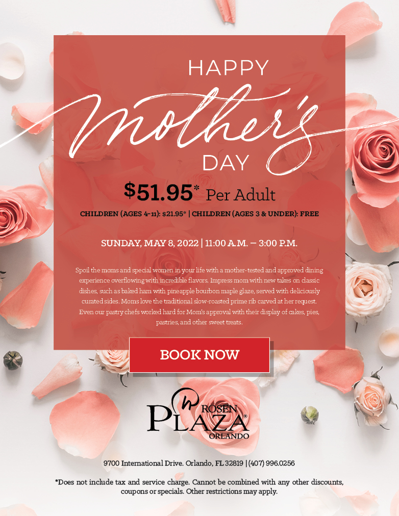 Happy Mother's Day
		  
		  $51.95* Per Adult
		  Children (Ages 4-11): $21.95 | Children (Ages 3 & Under): Free
		  
		  Sunday, May 8, 2022 | 11:00 a.m. – 3:00 p.m.
		  
		  Spoil the moms and special women in your life with a mother-tested and approved dining experience overflowing with incredible flavors. Impress mom with new takes on classic dishes, such as baked ham with pineapple bourbon maple glaze, served with deliciously curated sides. Moms love the traditional slow-roasted prime rib carved at her request. Even our pastry chefs worked hard for Mom’s approval with their display of cakes, pies, pastries, and other sweet treats.
		  
		  9700 International Drive. Orlando, FL 32819 | (407) 996.0256

*Does not include tax and service charge. Cannot be combined with any other discounts, coupons or specials. Other restrictions may apply.