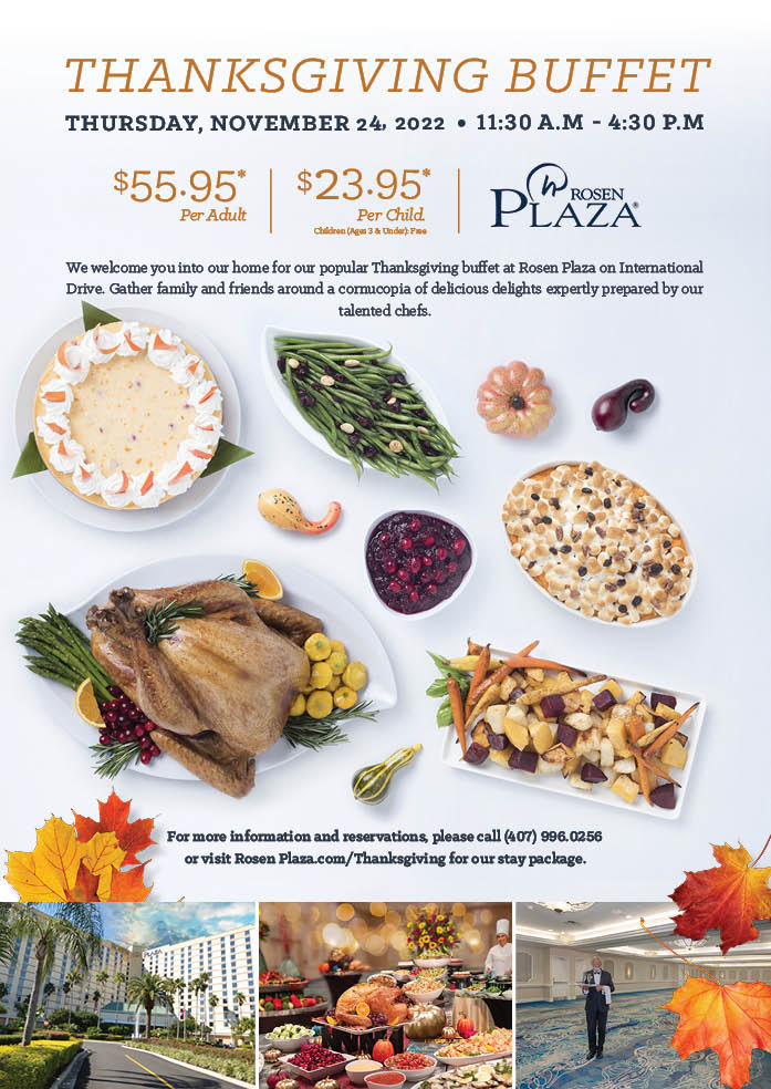 Thanksgiving Buffet
		  
Thursday, November 24, 2022 | 11:30 a.M - 4:30 P.M
		  
$55.95*
Per Adult
		  
$23.95*
Per Child.
Children (Ages 3 & Under): Free
		  
We welcome you into our home for our popular Thanksgiving buffet at Rosen Plaza on International Drive. Gather family and friends around a cornucopia of delicious delights expertly prepared by our talented chefs.
		  
For more information and reservations, please call (407) 996.0256 or visit Rosen Plaza.com/Thanksgiving for our stay package.