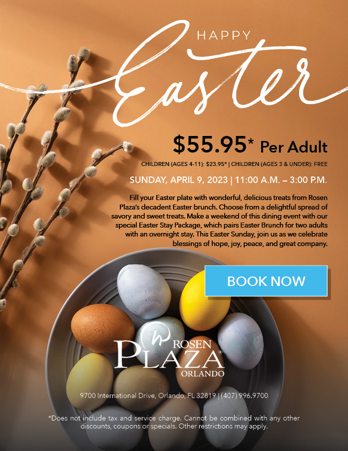 Happy Easter
		  
$55.95* per adult
Children (Ages 4-11): $23.95* | Children (Ages 3 & Under): Free
		  
Sunday, April 9, 2023 | 11:00 a.m. – 3:00 p.m.
		  
Fill your Easter plate with wonderful, delicious treats from Rosen Plaza’s decadent Easter brunch. Choose from a delightful spread of savory and sweet treats. Make a weekend of this dining event with our special Easter Stay Package, which pairs Easter Brunch for two adults with an overnight stay. This Easter Sunday, join us as we celebrate blessings of hope, joy, peace, and great company.
		  
9700 International Drive, Orlando, FL 32819 | (407) 996.9700
		  
*Does not include tax and service charge. Cannot be combined with any other discounts, coupons or specials. Other restrictions may apply.