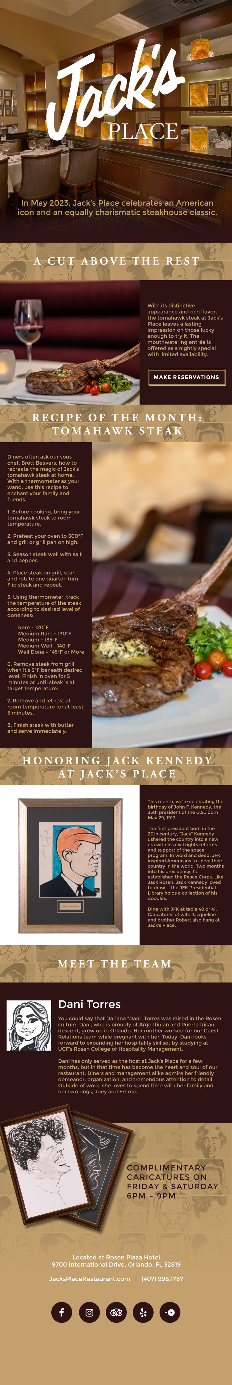 In May 2023, Jack’s Place celebrates an American icon and an equally charismatic steakhouse classic.
		  
A Cut Above the Rest
		  
With its distinctive appearance and rich flavor, the tomahawk steak at Jack’s Place leaves a lasting impression on those lucky enough to try it. The mouthwatering entrée is offered as a nightly special with limited availability.
		  
Recipe of the Month: Tomahawk Steak
		  
Diners often ask our sous chef, Brett Beavers, how to recreate the magic of Jack’s tomahawk steak at home. With a thermometer as your wand, use this recipe to enchant your family and friends.  

1. Before cooking, bring your tomahawk steak to room temperature.  

2. Preheat your oven to 500°F and grill or grill pan on high. 

3. Season steak well with salt and pepper.  

4. Place steak on grill, sear, and rotate one quarter-turn. Flip steak and repeat.  

5. Using thermometer, track the temperature of the steak according to desired level of doneness: 

	Rare - 120°F 
	Medium Rare - 130°F 
	Medium - 135°F 
	Medium Well - 140°F 
	Well Done – 145°F or More 

6. Remove steak from grill when it’s 5°F beneath desired level. Finish in oven for 5 minutes or until steak is at target temperature.  

7. Remove and let rest at room temperature for at least 5 minutes.  

8. Finish steak with butter and serve immediately.

Honoring Jack Kennedy at Jack’s Place 

This month, we’re celebrating the birthday of John F. Kennedy, the 35th president of the U.S., born May 29, 1917.  

The first president born in the 20th century, “Jack” Kennedy ushered the country into a new era with his civil rights reforms and support of the space program. In word and deed, JFK inspired Americans to serve their country in the world. Two months into his presidency, he established the Peace Corps. Like Jack Rosen, Jack Kennedy loved to draw — the JFK Presidential Library holds a collection of his doodles.  

Dine with JFK at table 40 or 41. Caricatures of wife Jacqueline and brother Robert also hang at Jack’s Place.
		  
Meet The Team
		  
Dani Torres

You could say that Dariana “Dani” Torres was raised in the Rosen culture. Dani, who is proudly of Argentinian and Puerto Rican descent, grew up in Orlando. Her mother worked for our Guest Relations team while pregnant with her. Today, Dani looks forward to expanding her hospitality skillset by studying at UCF’s Rosen College of Hospitality Management. 

Dani has only served as the host at Jack’s Place for a few months, but in that time has become the heart and soul of our restaurant. Diners and management alike admire her friendly demeanor, organization, and tremendous attention to detail. Outside of work, she loves to spend time with her family and her two dogs, Joey and Emma. 
