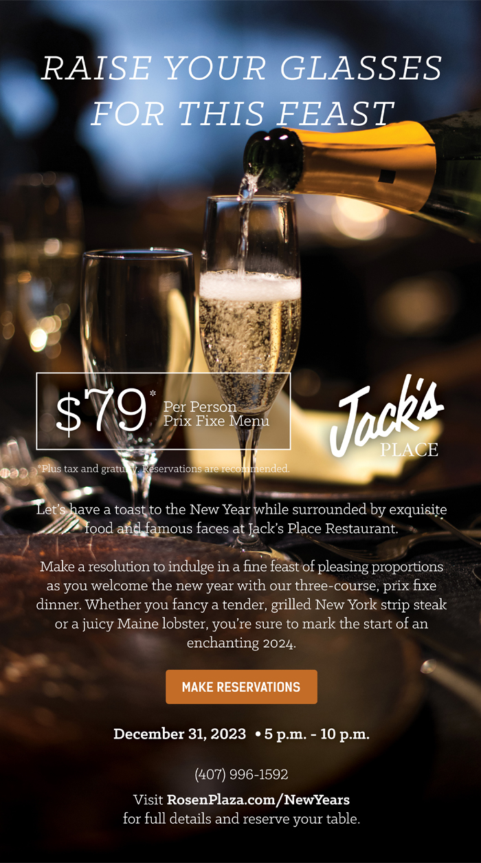 Raise Your Glasses for This Feast
		  
$79*
Per Person
Prix Fixe Menu
		  
*Plus tax and gratuity. Reservations are recommended.
		  
Let’s have a toast to the New Year while surrounded by exquisite food and famous faces at Jack’s Place Restaurant.

Make a resolution to indulge in a fine feast of pleasing proportions as you welcome the new year with our three-course, prix fixe dinner. Whether you fancy a tender, grilled New York strip steak or a juicy Maine lobster, you’re sure to mark the start of an 
enchanting 2024.
		  
December 31, 2023 | 5 p.m. - 10 p.m.
		  
(407) 996-1592
Visit RosenPlaza.com/NewYears
for full details and reserve your table.