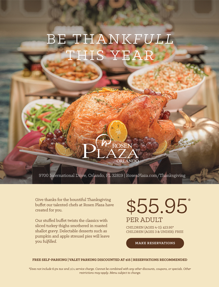 Be Thankfull This Year
		  
Give thanks for the bountiful Thanksgiving buffet our talented chefs at Rosen Plaza have created for you. 

Our stuffed buffet twists the classics with sliced turkey thighs smothered in roasted shallot gravy. Delectable desserts such as pumpkin and apple streusel pies will leave you fulfilled.
		  
$55.95*
Per Adult
		  
Children (Ages 4-11): $23.95*
Children (Ages 3 & Under): Free
		  
Free Self-Parking | Valet Parking Discounted at $15 | Reservations Recommended.
		  
*Does not include 6.5% tax and 26% service charge. Cannot be combined with any other discounts, coupons, or specials. Other restrictions mayapply. Menu subject to change.