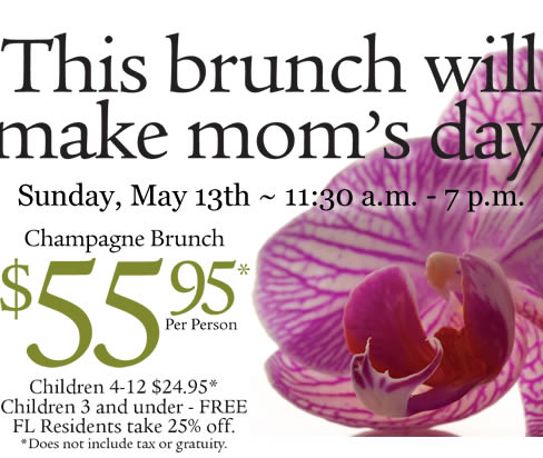 This brunch will make mom's day. Sunday, May 13th ~ 11:30am - 7pm. Champagne Brunch $55.95* per person. Children 4-12 $24.95*. Children 3 and under - FREE. FL Residents take 25% off. *Does not include tax or gratuity.