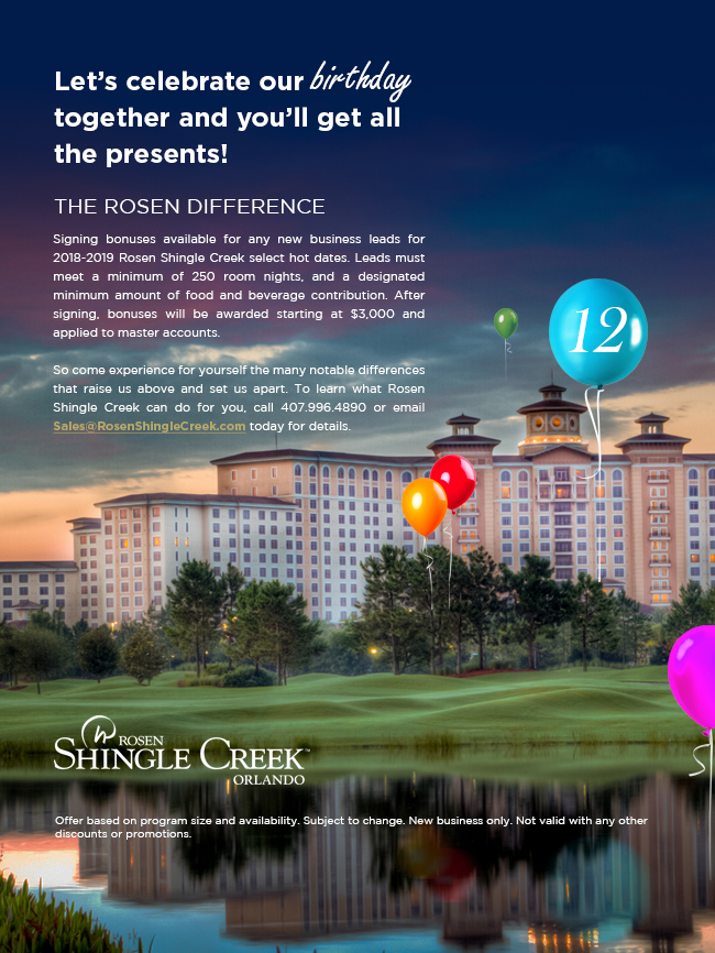 Let’s celebrate our birthday together and you’ll get all the presents!
		  
THE ROSEN DIFFERENCE
		  
Signing bonuses available for any new business leads for 2018-2019 Rosen Shingle Creek select hot dates. Leads must meet a minimum of 250 room nights, and a designated minimum amount of food and beverage contribution. After signing, bonuses will be awarded starting at $3,000 and applied to master accounts.

So come experience for yourself the many notable differences that raise us above and set us apart. To learn what Rosen Shingle Creek can do for you, call 407.996.4890 or email Sales@RosenShingleCreek.com today for details.
		  
Offer based on program size and availability. Subject to change. New business only. Not valid with any other discounts or promotions.
