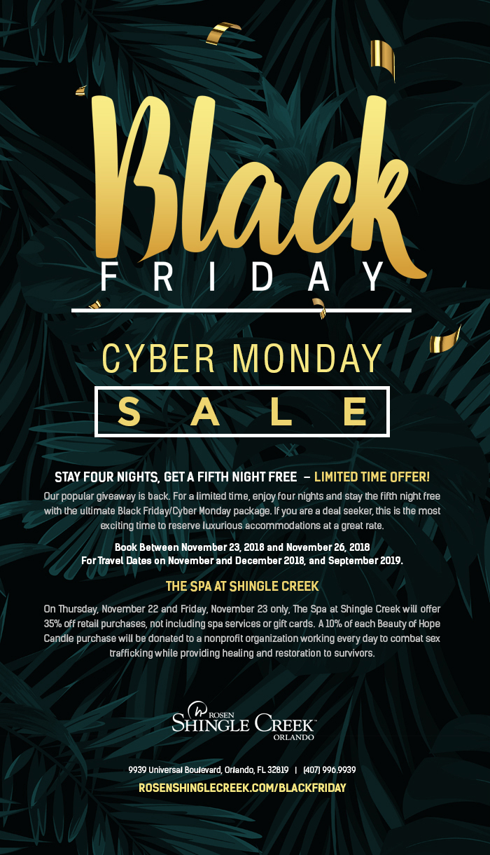 Black Friday | Cyber Monday Sale at Rosen Shingle Creek
		  
STAY FOUR NIGHTS, GET A FIFTH NIGHT FREE  – Limited Time Offer!
		  
Our popular giveaway is back. For a limited time, enjoy four nights and stay the fifth night free with the ultimate Black Friday/Cyber Monday package. If you are a deal seeker, this is the most exciting time to reserve luxurious accommodations at a great rate.

Book Between November 23, 2018 and November 26, 2018
For Travel Dates on November and December 2018, and September 2019.
		  
The Spa at Shingle Creek

On Thursday, November 22 and Friday, November 23 only, The Spa at Shingle Creek will offer 35% off retail purchases, not including spa services or gift cards.  A 10% of each Beauty of Hope Candle purchase will be donated to a nonprofit organization working every day to combat sex trafficking while providing healing and restoration to survivors.
		  
9939 Universal Boulevard, Orlando, FL 32819   |   (407) 996.9939
Rosenshinglecreek.com/BlackFriday