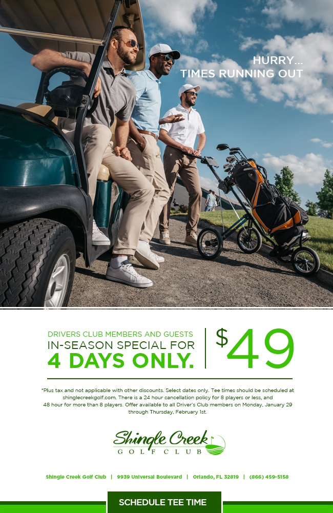 Driver's Club Members and Guests In-Season Special for 4 Days Only at $49. *Plus tax and not applicable with other discounts. Select dates only. Tee times should be scheduled at shinglecreekgolf.com. There is a 24 hour cancellation policy for 8 players or less, and 48 hour for more than 8 players. Offer available to all Driver’s Club members on Monday, January 29 through Thursday, February 1st. Shingle Creek Golf Club 9939 Universal Boulevard. Orlando, FL 32819. (866) 459-5158