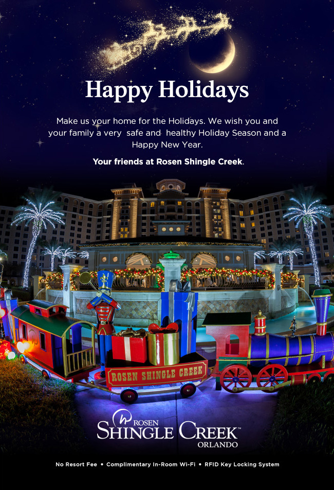 Happy Holidays
		  
Make us your home for the Holidays. We wish you and your family a very  safe and  healthy Holiday Season and a Happy New Year.
		  
Your friends at Rosen Shingle Creek.
		  
No Resort Fee | Complimentary In-Room Wi-Fi | RFID Key Locking System