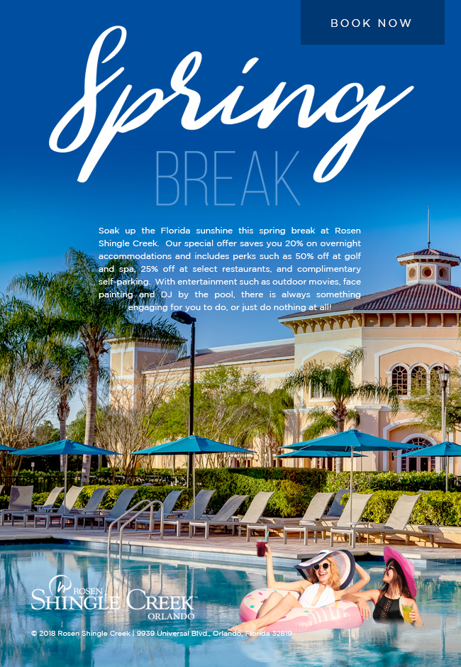 Rosen Shingle Creek - Spring Break Getaway Package
		  
		  Soak up the Florida sunshine this spring break at Rosen Shingle Creek.  Our special offer saves you 20% on overnight accommodations and includes perks such as 50% off at golf and spa, 25% off at select restaurants, and complimentary self-parking.  With entertainment such as outdoor movies, face painting and DJ by the pool, there is always something engaging for you to do, or just do nothing at all!
		  
		  © 2018 Rosen Shingle Creek | 9939 Universal Blvd., Orlando, Florida 32819