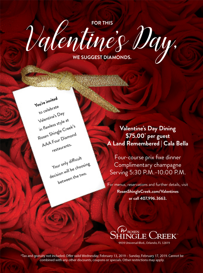 For This Valentine's Day, We Suggest Diamonds.
		  
You’re invited to celebrate Valentine’s Day in flawless style at Rosen Shingle Creek’s AAA Four Diamond restaurants. 

Your only difficult decision will be choosing between the two.
		  
Valentine’s Day Dining
$75.00* per guest
A Land Remembered | Cala Bella

Four-course prix fixe dinner
Complimentary champagne
Serving 5:30 P.M.–10:00 P.M.

For menus, reservations and further details, visit RosenShingleCreek.com/Valentines or call 407.996.3663.
		  
*Tax and gratuity not included. Offer valid Wednesday, February 13, 2019 – Sunday, February 17, 2019. Cannot be combined with any other discounts, coupons or specials. Other restrictions may apply.