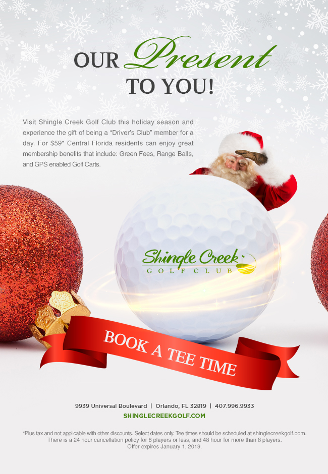 Our Present To You!
		  
Visit Shingle Creek Golf Club this holiday season and experience the gift of being a “Driver’s Club” member for a day. For $59* Central Florida residents can enjoy great membership benefits that include: Green Fees, Range Balls, and GPS enabled Golf Carts.
		  
9939 Universal Boulevard  |  Orlando, FL 32819  |  407.996.9933
ShingleCreekGolf.com
		  
*Plus tax and not applicable with other discounts. Select dates only. Tee times should be scheduled at shinglecreekgolf.com. There is a 24 hour cancellation policy for 8 players or less, and 48 hour for more than 8 players.
Offer expires January 1, 2019.