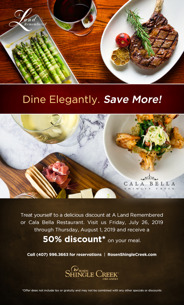 Dine Elegantly. Save More at Rosen Shingle Creek!
		  
Treat yourself to a delicious discount at A Land Remembered or Cala Bella Restaurant. Visit us Friday, July 26, 2019 through Thursday, August 1, 2019 and receive a 50% discount* on your meal.
		  
Call (407) 996.3663 for reservations  |  RosenShingleCreek.com
		  
*Offer does not include tax or gratuity and may not be combined with any other specials or discounts