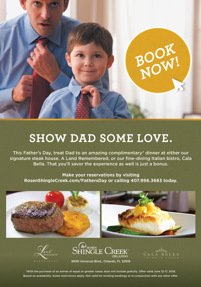 Show Dad Some Love.

This Fathers Day, treat Dad to an amazing complimentary* dinner at either our signature steak house, A Land Remembered, or our fine-dining Italian bistro, Cala Bella. That youll savor the experience as well is just a bonus.

Make your reservations by visiting RosenShingleCreek.com/FathersDay or calling 407.996.3663 today.

*With the purchase of an entre of equal or greater value; does not include gratuity. Offer valid June 12-17, 2019. Based on availability. Some restrictions apply. Not valid for existing bookings or in conjunction with any other offer.
