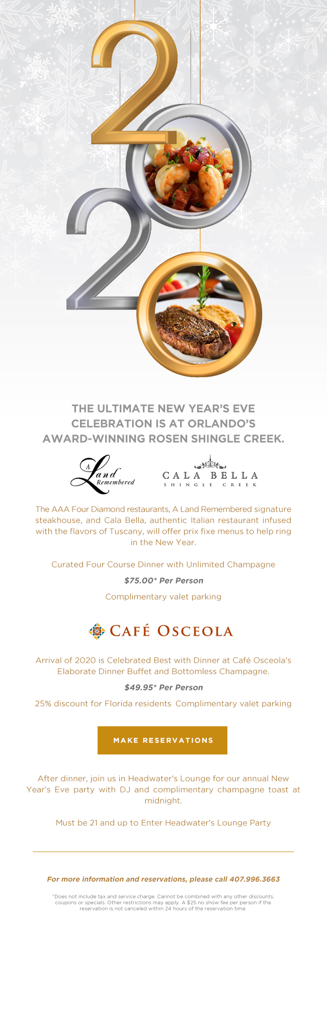 
The AAA Four Diamond restaurants, A Land Remembered signature steakhouse, and Cala Bella, authentic Italian restaurant infused with the flavors of Tuscany, will offer prix fixe menus to help ring in the New Year.

Curated Four Course Dinner with Unlimited Champagne
$75.00* Per Person
Complimentary valet parking
		  
---
		  
Arrival of 2020 is Celebrated Best with Dinner at Café Osceola’s Elaborate Dinner Buffet and Bottomless Champagne.
$49.95* Per Person
25% discount for Florida residents | Complimentary valet parking
		  
---
		  
After dinner, join us in Headwater’s Lounge for our annual New Year’s Eve party with DJ and complimentary champagne toast at midnight.

Must be 21 and up to Enter Headwater's Lounge Party
		  
For more information and reservations, please call 407.996.3663
		  
*Does not include tax and service charge. Cannot be combined with any other discounts, coupons or specials. Other restrictions may apply. A $25 no show fee per person if the reservation is not canceled within 24 hours of the reservation time.
