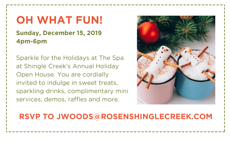 Oh What Fun!
Sunday, December 15, 2019 4pm-6pm

Sparkle for the Holidays at The Spa at Shingle Creek’s Annual Holiday Open House. You are cordially invited to indulge in sweet treats, sparkling drinks, complimentary mini services, demos, raffles and more.
		  
RSVP to jWoods@RosenShingleCreek.com