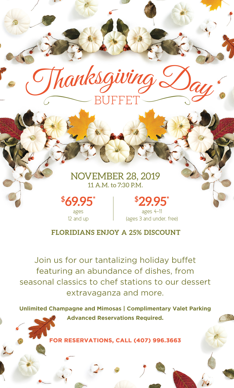 Thanksgiving Buffet

November 28, 2019
11 a.m. - 7:30 p.m.
		  
$69.95* ages 12 and up
$29.95* ages 4-11 (ages 3 and under free)
		  
Floridians Enjoy A 25% Discount
		  
Join us for our tantalizing holiday buffet featuring an abundance of dishes, from seasonal classics to chef stations to our dessert extravaganza and more.

Unlimited Champagne and Mimosas | Complimentary Valet Parking
Advanced Reservations Required.

For reservations, call (407) 996.3663