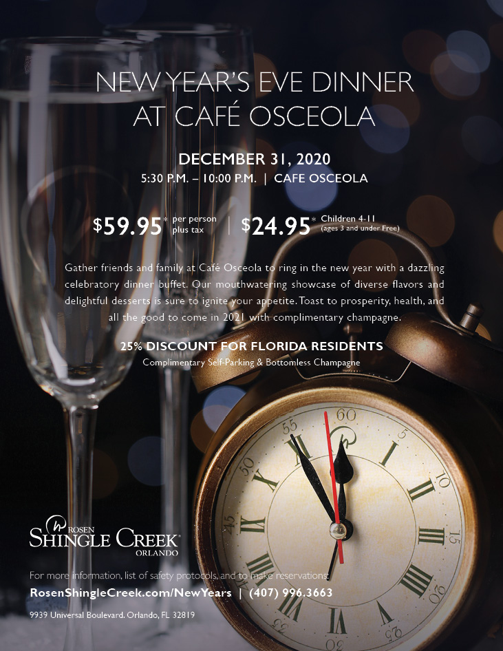 New Year’s Eve Dinner at Café Osceola
		  
December 31, 2020
5:30 P.m. – 10:00 p.m.  |  Cafe Osceola
		  
$59.95* Per Person. Plus Tax
$24.95* Children 4-11
(ages 3 and under Free)
		  
Gather friends and family at Café Osceola to ring in the new year with a dazzling celebratory dinner buffet. Our mouthwatering showcase of diverse flavors and delightful desserts is sure to ignite your appetite. Toast to prosperity, health, and all the good to come in 2021 with complimentary champagne.
		  
25% Discount for Florida Residents
Complimentary Self-Parking & Bottomless Champagne
		  
For more information, list of safety protocols, and to make reservations: 
RosenShingleCreek.com/NewYears  |  (407) 996.3663
		  
9939 Universal Boulevard. Orlando, FL 32819