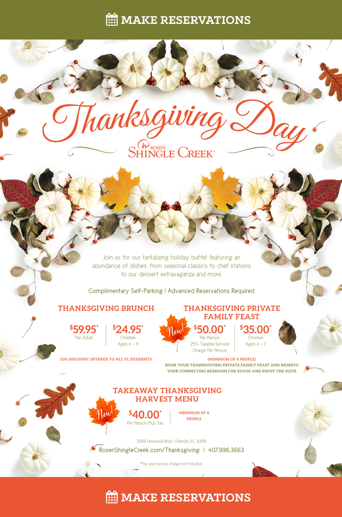 Thanksgiving Day Buffet at Rosen Shingle Creek Orlando
		  
Join us for our tantalizing holiday buffet featuring an abundance of dishes, from seasonal classics to chef stations to our dessert extravaganza and more. Complimentary Self-Parking | Advanced Reservations Required
		  
Thanksgiving Brunch

$59.95 per person plus a 25% taxable service charge
Children (ages 4 – 11): $24.95, Children (ages 3 and under): Free
*25% discount offered to all Florida residents

Additional Options
Complimentary Self-Parking
Bottomless Champagne Mimosa
Photo Booth from 1:00 p.m. – 5:00 p.m.
		  
Thanksgiving Private Family Feast
		  
Served in Hospitality Suites and Suite Parlors

$50.00 per person plus a 25% taxable service charge (minimum of 8 people)
Children (ages 4 – 11): $22.95, Children (ages 3 and under): Free

Additional Options
Add House Wine or Champagne, $36.00 per Bottle
Bar Packages Available
Complimentary Self-Parking
		  
(MINIMUM OF 8 PEOPLE)
BOOK YOUR THANKSGIVING PRIVATE FAMILY FEAST AND RESERVE
YOUR CONNECTING BEDROOM FOR $109.00 AND ENJOY THE SUITE
		  
Takeaway Thanksgiving Harvest Menu
$40.00 per person, plus tax (minimum of 8 people)