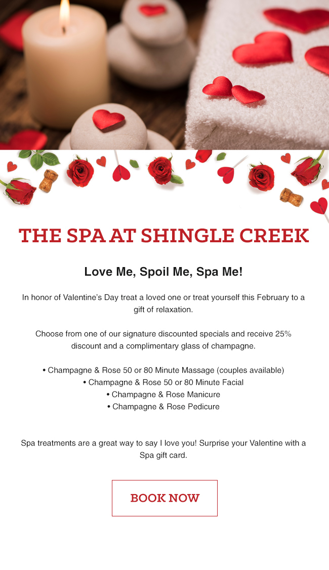 The Spa at Shingle Creek
		  
Love Me, Spoil Me, Spa Me!

In honor of Valentine’s Day treat a loved one or treat yourself this February to a gift of relaxation.

Choose from one of our signature discounted specials and receive 25% discount and a complimentary glass of champagne. 

• Champagne & Rose 50 or 80 Minute Massage (couples available)
• Champagne & Rose 50 or 80 Minute Facial
• Champagne & Rose Manicure
• Champagne & Rose Pedicure


Spa treatments are a great way to say I love you! Surprise your Valentine with a Spa gift card.