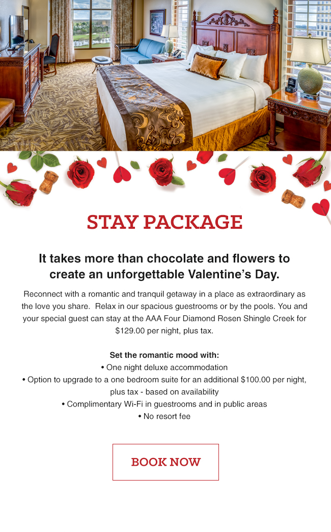 Stay Package
		  
It takes more than chocolate and flowers to create an unforgettable Valentine’s Day.
		  
Reconnect with a romantic and tranquil getaway in a place as extraordinary as the love you share. Relax in our spacious guestrooms or by the pools. You and your special guest can stay at the AAA Four Diamond Rosen Shingle Creek for $129.00 per night, plus tax.

Set the romantic mood with:
		  
• One night deluxe accommodation 
• Option to upgrade to a one bedroom suite for an additional $100.00 per night, plus tax - based on availability 
• Complimentary Wi-Fi in guestrooms and in public areas 
• No resort fee
