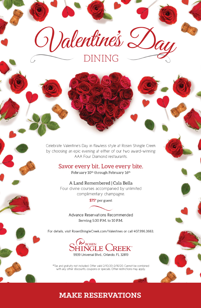 Savor every bit. Love every bite at Rosen Shingle Creek
		  
Valentine's Day Dining
		  
Celebrate Valentine’s Day in flawless style at Rosen Shingle Creek by choosing an epic evening at either of our two award-winning AAA Four Diamond restaurants.
Savor every bit. Love every bite.
		  
February 10th through February 16th
A Land Remembered | Cala Bella
		  
Four divine courses accompanied by unlimited
complimentary champagne.
		  
$75* per guest
		  
Advance Reservations Recommended
Serving 5:30 P.M. to 10 P.M.
		  
For details, visit RosenShingleCreek.com/Valentines or call 407.996.3663.
		  
*Tax and gratuity not included. Offer valid 2/10/20-2/16/20. Cannot be combined with any other discounts, coupons or specials. Other restrictions may apply.