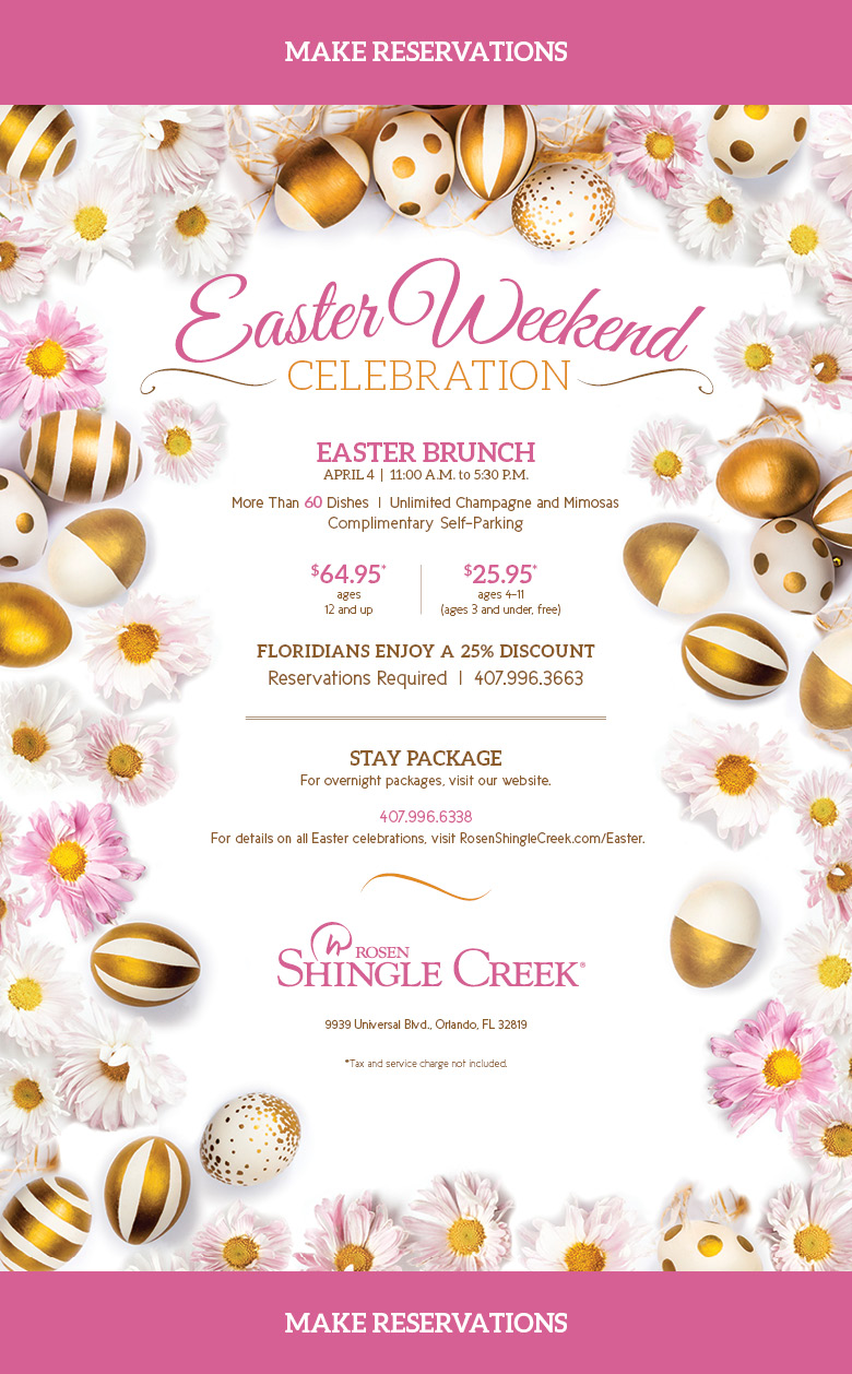 Easter Weekend Celebration
		  
Easter Brunch
APRIL 4  |  11:00 A.M. to 5:30 P.M.
		  
More Than 60 Dishes  |  Unlimited Champagne and Mimosas
Complimentary Self-Parking

$64.95*
ages 12 and up

$25.95*
ages 4–11
(ages 3 and under, free)
		  
FLORIDIANS ENJOY A 25% DISCOUNT
		  
Reservations Required  |  407.996.3663
		  
STAY PACKAGE
For overnight packages, visit our website.
		  
407.996.6338
For details on all Easter celebrations, visit RosenShingleCreek.com/Easter.
		  
9939 Universal Blvd., Orlando, FL 32819
		  
*Tax and service charge not included.