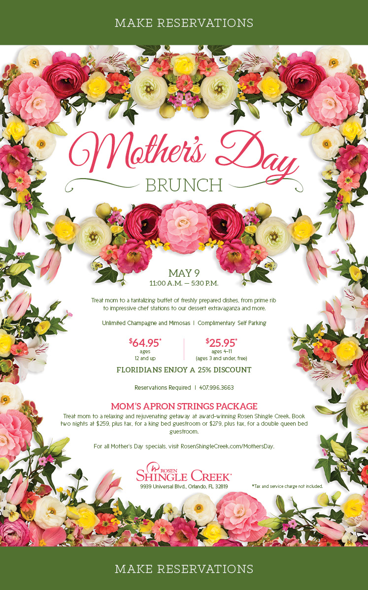 Mother's Day Brunch
		  
MAY 9
11:00 A.M. — 5:30 P.M.
		  
Treat mom to a tantalizing buffet of freshly prepared dishes, from prime rib
to impressive chef stations to our dessert extravaganza and more.

Unlimited Champagne and Mimosas  |  Complimentary Self Parking

$64.95* ages 12 and up
$25.95* ages 4–11 (ages 3 and under, free)
		  
FLORIDIANS ENJOY A 25% DISCOUNT
		  
Reservations Required  |  407.996.3663
		  
Mom’s Apron Strings Package
Treat mom to a relaxing and rejuvenating getaway at award-winning Rosen Shingle Creek. Book two nights at $259, plus tax, for a king bed guestroom or $279, plus tax, for a double queen bed guestroom.

For all Mother’s Day specials, visit RosenShingleCreek.com/MothersDay.
		  
9939 Universal Blvd., Orlando, FL 32819
		  
*Tax and service charge not included.