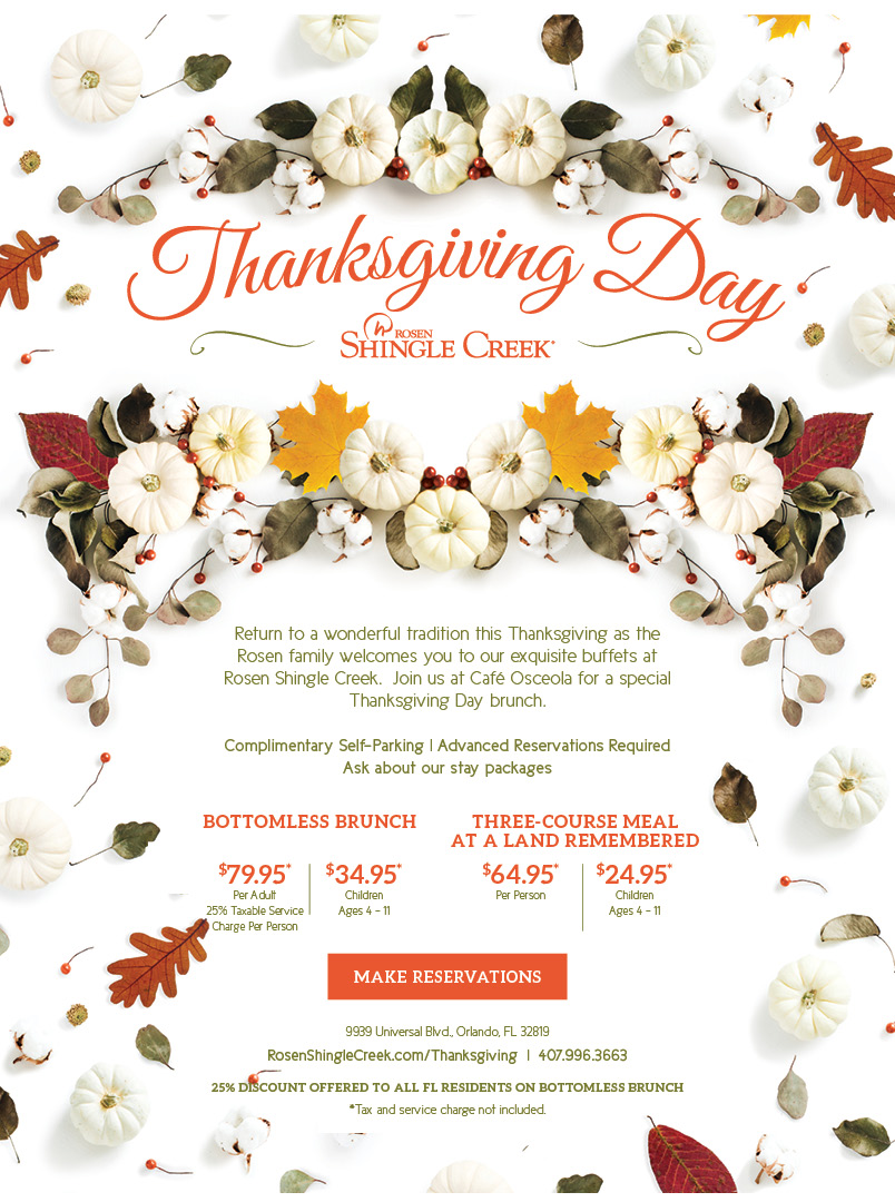 Thanksgiving Day Buffet at Rosen Shingle Creek Orlando
		  
Return to a wonderful tradition this Thanksgiving as the Rosen family welcomes you to our exquisite buffets at Rosen Shingle Creek.  Join us at Café Osceola for a special Thanksgiving Day brunch.

Complimentary Self-Parking | Advanced Reservations Required
Ask about our stay packages
		  
Bottomless Brunch
		  
$79.95* Per Adult
25% Taxable Service Charge Per Person
		  
Three-Course Meal at A Land Remembered
		  
$64.95* Per Person
$24.95* Children Ages 4 - 11
		  
9939 Universal Blvd., Orlando, FL 32819
RosenShingleCreek.com/Thanksgiving  |  407.996.3663
25% discount offered to all FL residents on bottomless brunch
*Tax and service charge not included.