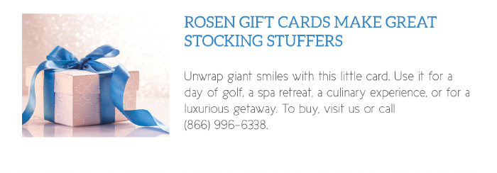 Rosen Gift Cards Make Great Stocking Stuffers

Unwrap giant smiles with this little card. Use it for a day of golf, a spa retreat, a culinary experience, or for a luxurious getaway. To buy, visit us or call 
(866) 996-6338.