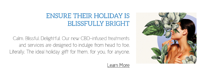 Ensure Their Holiday Is Blissfully Bright
	  
Calm. Blissful. Delightful. Our new CBD-infused treatments and services are designed to indulge from head to toe. Literally. The ideal holiday gift for them, for you, for anyone.