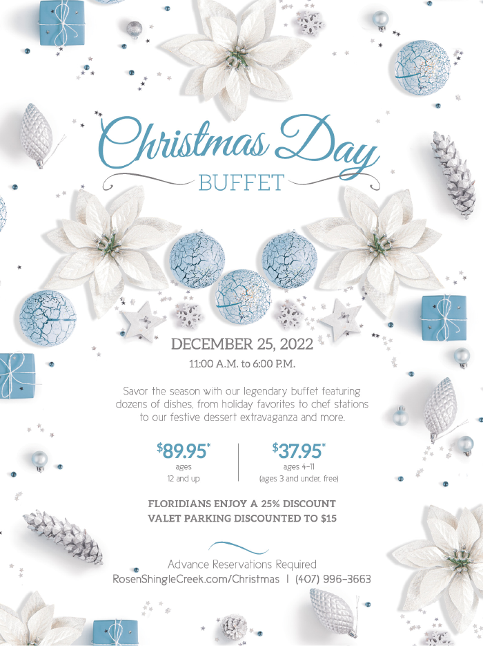 Christmas Day Buffet
	  
DECEMBER 25, 2022
11:00 A.M. to 6:00 P.M.

Savor the season with our legendary buffet featuring 
dozens of dishes, from holiday favorites to chef stations 
to our festive dessert extravaganza and more.

$89.95*
ages 
12 and up


$37.95*
ages 4–11
(ages 3 and under, free)

FLORIDIANS ENJOY A 25% DISCOUNT
Valet Parking Discounted to $15

Advance Reservations Required
RosenShingleCreek.com/Christmas  |  (407) 996-3663