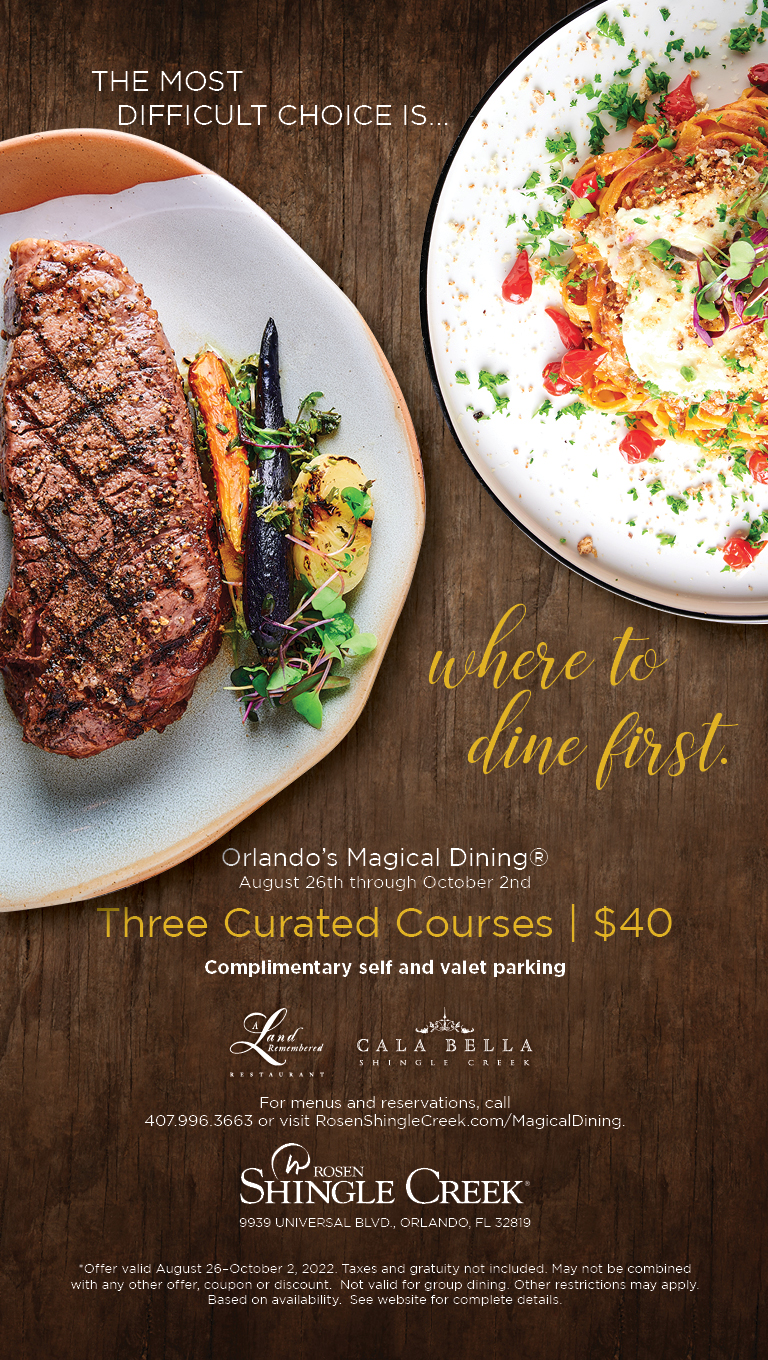 The most difficult choice is... where to dine first.
		  
Orlando’s Magical Dining®
August 26th through October 2nd 
Three Curated Courses | $40
		  
Complimentary self and valet parking
		  
For menus and reservations, call
407.996.3663 or visit RosenShingleCreek.com/MagicalDining.
		  
*Offer valid August 26–October 2, 2022. Taxes and gratuity not included. May not be combined with any other offer, coupon or discount.  Not valid for group dining. Other restrictions may apply.  Based on availability.  See website for complete details.