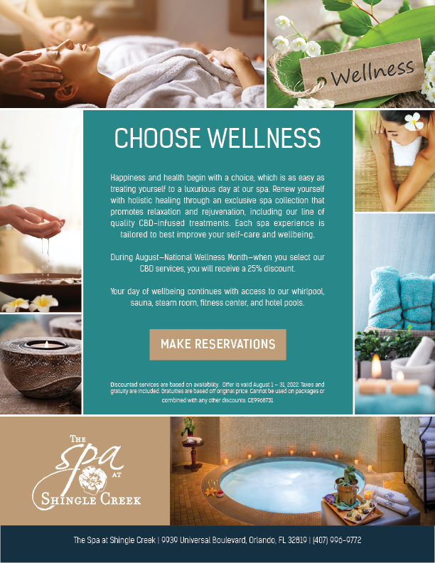 Choose Wellness
		  
Happiness and health begin with a choice, which is as easy as treating yourself to a luxurious day at our spa. Renew yourself with holistic healing through an exclusive spa collection that promotes relaxation and rejuvenation, including our line of quality CBD-infused treatments. Each spa experience is tailored to best improve your self-care and wellbeing.

During August—National Wellness Month—when you select our CBD services, you will receive a 25% discount. 

Your day of wellbeing continues with access to our whirlpool, sauna, steam room, fitness center, and hotel pools.

Discounted services are based on availability.  Offer is valid August 1 – 31, 2022. Taxes and gratuity are included. Gratuities are based off original price. Cannot be used on packages or combined with any other discounts. CE9968731

		  
The Spa at Shingle Creek | 9939 Universal Boulevard, Orlando, FL 32819 | (407) 996-9772
