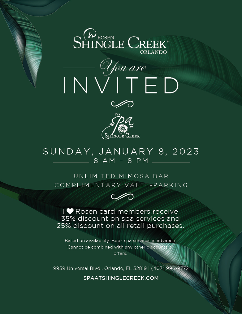 You are Invited
		  
Sunday, January 8, 2023
8 AM – 8 PM
UNLIMITED MIMOSA BAR
COMPLIMENTARY VALET-PARKING
		  
I Love Rosen card members receive 
35% discount on spa services and 
25% discount on all retail purchases.
		  
Based on availability. Book spa services in advance. Cannot be combined with any other discounts or offers.
Excludes spa packages.
		  
9939 Universal Blvd. Orlando, FL 32819 (407) 996-9772 
spaatshinglecreek.com 