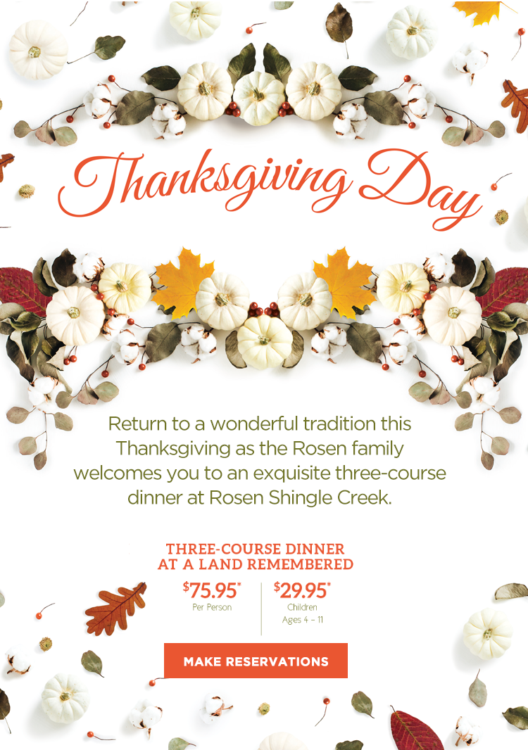Return to a wonderful tradition this Thanksgiving as the Rosen family welcomes you to our exquisite feasts at Rosen Shingle Creek. 

		  Cafe Osceola Brunch
		  $89.95* Per Adult
		  26% Taxable Service Charge Per Person
		  
		  $37.95*
		  Children Ages 4-11
		  
		  Three-Course Dinner at A Land Remembered
		  $75.95* Per Person
		  
		  $29.95*
		  Children Ages 4-11
		  
25% DISCOUNT OFFERED TO ALL FL RESIDENTS
At the Cafe Osceola BRUNCH
For reservations, call (407) 996.3663
