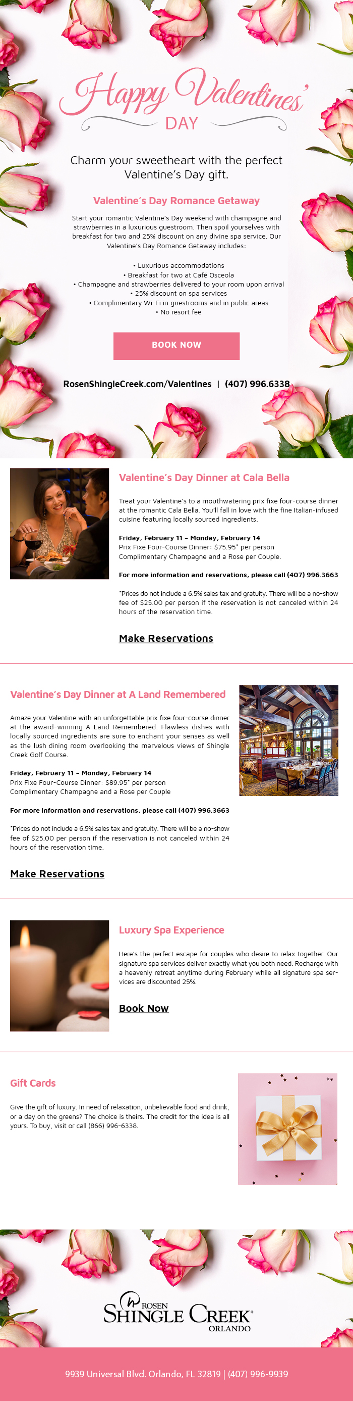 Happy Valentine's Day
		  
Charm your sweetheart with the perfect Valentine’s Day gift.
		  
Valentine’s Day Romance Getaway

Start your romantic Valentine’s Day weekend with champagne and strawberries in a luxurious guestroom. Then spoil yourselves with breakfast for two and 25% discount on any divine spa service. Our Valentine’s Day Romance Getaway includes:
		  
Luxurious accommodations
Breakfast for two at Café Osceola
Champagne and strawberries delivered to your room upon arrival
25% discount on spa services
Complimentary Wi-Fi in guestrooms and in public areas
No resort fee
		  
----
		  
Valentine’s Day Dinner at Cala Bella
		  
Treat your Valentine’s to mouthwatering prix fixe four-course dinner at the romantic Cala Bella. You’ll fall in love with the fine Italian-infused cuisine featuring locally sourced ingredients.

Friday, February 11 – Monday, February 14
Prix Fixe Four-Course Dinner: $75.95* per person
Complimentary Champagne and a Rose per Couple.

For more information and reservations, please call (407) 996.3663

*Prices do not include a 6.5% sales tax and gratuity. There will be a no-show fee of $25.00 per person if the reservation is not canceled within 24 hours of the reservation time. 


Make Reservations
		  
----
		  
Valentine’s Day Dinner at A Land Remembered
		  		  
Amaze your Valentine with an unforgettable prix fixe four-course dinner at the award-winning A Land Remembered. Flawless dishes with locally sourced ingredients are sure to enchant your senses as well as the lush dining room overlooking the marvelous views of Shingle Creek Golf Course.

Friday, February 11 – Monday, February 14
Prix Fixe Four-Course Dinner: $89.95* per person
Complimentary Champagne and a Rose per Couple

For more information and reservations, please call (407) 996.3663

*Prices do not include a 6.5% sales tax and gratuity. There will be a no-show fee of $25.00 per person if the reservation is not canceled within 24 hours of the reservation time.

Make Reservations
		  
----
		  
Luxury Spa Experience
		  
Here’s the perfect escape for couples who desire to relax together. Our signature spa services deliver exactly what you both need. Recharge with a heavenly retreat anytime during February while all signature spa services are discounted 25%.


Book Now
		  
----
		  
Gift Cards
		  
Give the gift of luxury. In need of relaxation, unbelievable food and drink, or a day on the greens? The choice is theirs. The credit for the idea is all yours. To buy, visit or call (866) 996-6338.
		  
9939 Universal Blvd. Orlando, FL 32819 | (407) 996-9939