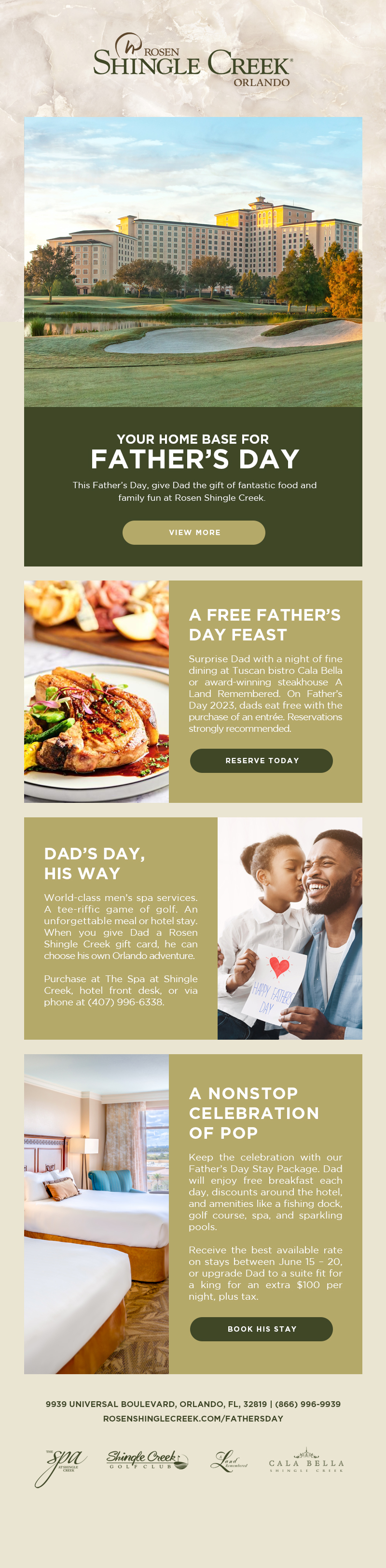 Your Home Base for Father’s Day
		  
This Father’s Day, give Dad the gift of fantastic food and family fun at Rosen Shingle Creek.
		  
A Free Father’s Day Feast
Surprise Dad with a night of fine dining at Tuscan bistro Cala Bella or award-winning steakhouse A Land Remembered. On Father’s Day 2023, dads eat free with the purchase of an entrée. Reservations strongly recommended.
		  
Dad’s Day, His Way
World-class men’s spa services. A tee-riffic game of golf. An unforgettable meal or hotel stay. When you give Dad a Rosen Shingle Creek gift card, he can choose his own Orlando adventure. 

Purchase at The Spa at Shingle Creek, hotel front desk, or via phone at (407) 996-6338.

A Nonstop Celebration of Pop
Keep the celebration with our Father’s Day Stay Package. Dad will enjoy free breakfast each day, discounts around the hotel, and amenities like a fishing dock, golf course, spa, and sparkling pools.

Receive the best available rate on stays between June 15 – 20, or upgrade Dad to a suite fit for a king for an extra $100 per night, plus tax.
		  
9939 Universal Boulevard, Orlando, FL, 32819 | (866) 996-9939
RosenShingleCreek.com/FathersDay