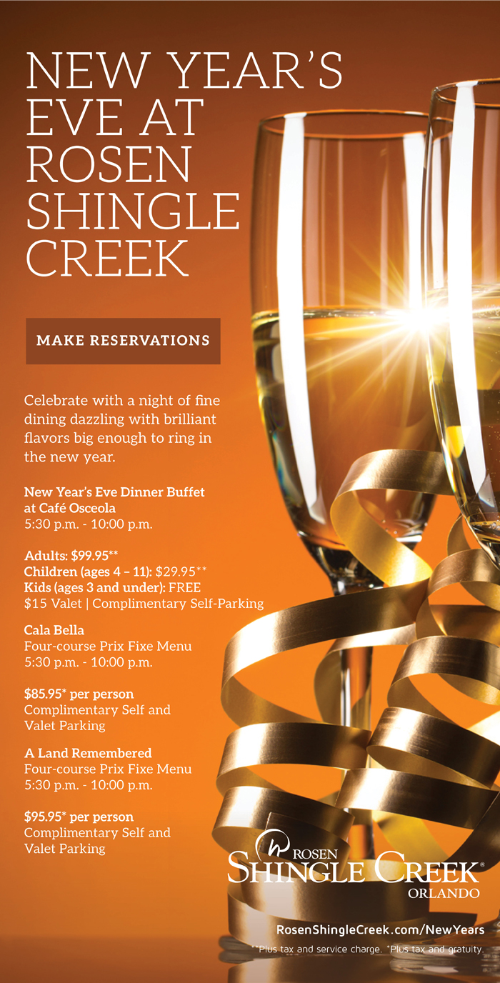 New Year’s Eve at Rosen Shingle Creek
		  
Celebrate with a night of fine dining dazzling with brilliant flavors big enough to ring in the new year.
		  
New Year’s Eve Dinner Buffet
at Café Osceola 
5:30 p.m. - 10:00 p.m.

Adults: $99.95**
Children (ages 4 – 11): $29.95**
Kids (ages 3 and under): FREE
$15 Valet | Complimentary Self-Parking 

		  
Cala Bella
Four-course Prix Fixe Menu
5:30 p.m. - 10:00 p.m.

$85.95* per person
Complimentary Self and
Valet Parking
		  
A Land Remembered
Four-course Prix Fixe Menu
5:30 p.m. - 10:00 p.m.

$95.95* per person
Complimentary Self and
Valet Parking
		  
RosenShingleCreek.com/NewYears
		  
**Plus tax and service charge. *Plus tax and gratuity.