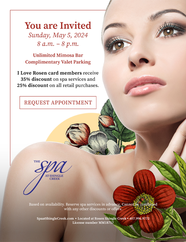 You are Invited
Sunday, May 5, 2024
8 a.m. – 8 p.m.
Unlimited Mimosa Bar
Complimentary Valet Parking
I Love Rosen card members receive 35% discount on spa services and
25% discount on all retail purchases.
		  
Based on availability. Reserve spa services in advance. Cannot be combined with any other discounts or offers.
		  
SpaatShingleCreek.com Located at Rosen Shingle Creek 407.996.9772
License number MM18717