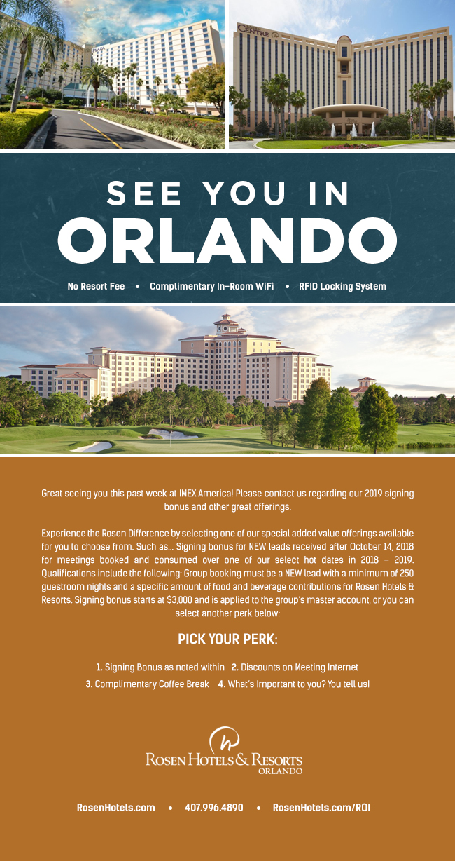 See You In Orlando

Great seeing you this past week at IMEX America! Please contact us regarding our 2019 signing bonus and other great offerings. 

Experience the Rosen Difference by selecting one of our special added value offerings available for you to choose from. Such as... Signing bonus for NEW leads received after October 14, 2018 for meetings booked and consumed over one of our select hot dates in 2018 – 2019. Qualifications include the following: Group booking must be a NEW lead with a minimum of 250 guestroom nights and a specific amount of food and beverage contributions for Rosen Hotels & Resorts. Signing bonus starts at $3,000 and is applied to the group’s master account, or you can select another perk below:
		  
Pick your Perk:
		  
1. Signing Bonus as noted within
2. Discounts on Meeting Internet 
3. Complimentary Coffee Break
4. What’s Important to you? You tell us!
		  
RosenHotels.com | 407.996.9939 | RosenHotels.com/ROI
No Resort Fee | Complimentary In-Room WiFi | RFID Locking System