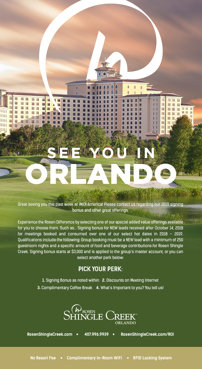 See You In Orlando

Great seeing you this past week at IMEX America! Please contact us regarding our 2019 signing bonus and other great offerings. 

Experience the Rosen Difference by selecting one of our special added value offerings available for you to choose from. Such as... Signing bonus for NEW leads received after October 14, 2018 for meetings booked and consumed over one of our select hot dates in 2018 – 2019. Qualifications include the following: Group booking must be a NEW lead with a minimum of 250 guestroom nights and a specific amount of food and beverage contributions for Rosen Shingle Creek. Signing bonus starts at $3,000 and is applied to the group’s master account, or you can select another perk below:
		  
Pick your Perk:
		  
1. Signing Bonus as noted within
2. Discounts on Meeting Internet 
3. Complimentary Coffee Break
4. What’s Important to you? You tell us!
		  
RosenShingleCreek.com | 407.996.9939 | RosenShingleCreek.com/ROI
No Resort Fee | Complimentary In-Room WiFi | RFID Locking System